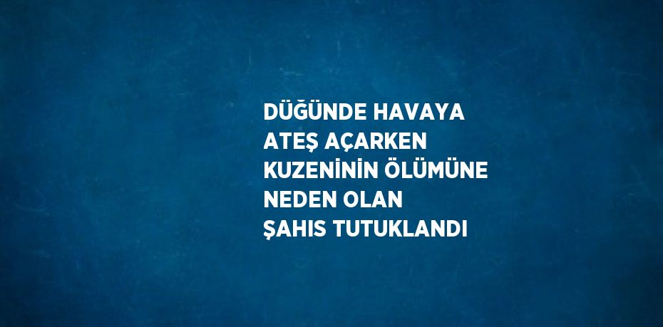 DÜĞÜNDE HAVAYA ATEŞ AÇARKEN KUZENİNİN ÖLÜMÜNE NEDEN OLAN ŞAHIS TUTUKLANDI