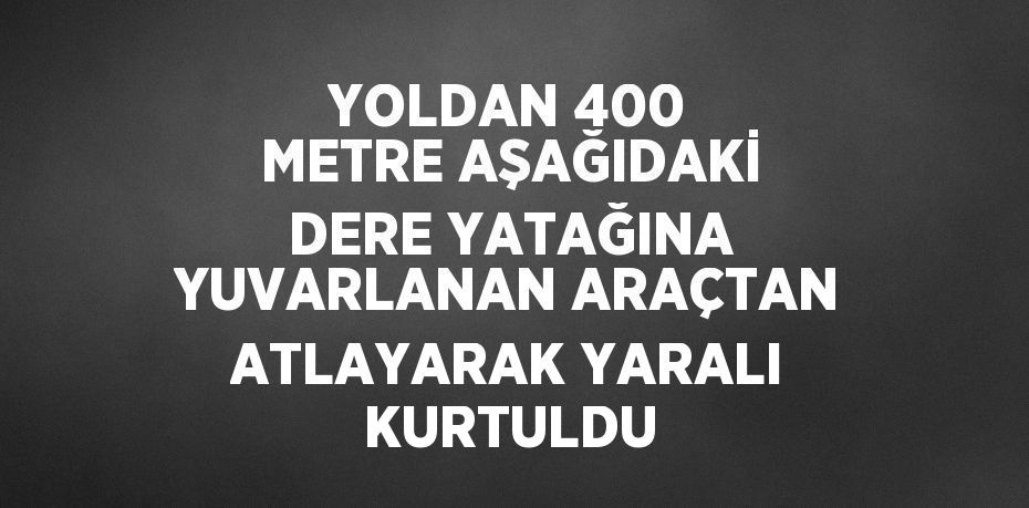 YOLDAN 400 METRE AŞAĞIDAKİ DERE YATAĞINA YUVARLANAN ARAÇTAN ATLAYARAK YARALI KURTULDU