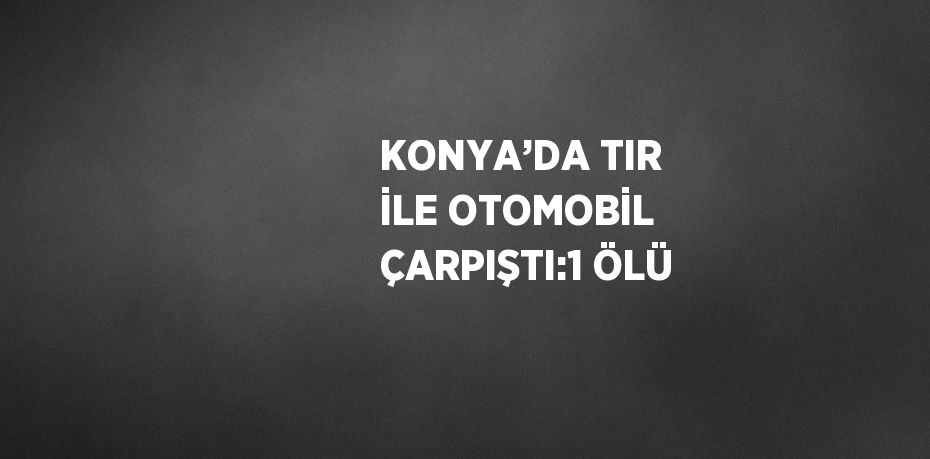 KONYA’DA TIR İLE OTOMOBİL ÇARPIŞTI:1 ÖLÜ