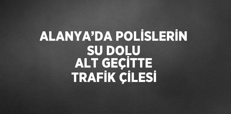 ALANYA’DA POLİSLERİN SU DOLU ALT GEÇİTTE TRAFİK ÇİLESİ