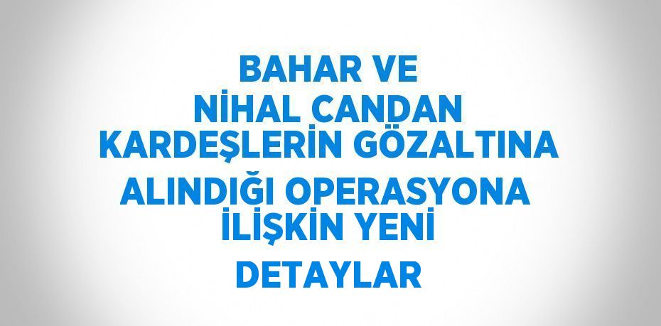 BAHAR VE NİHAL CANDAN KARDEŞLERİN GÖZALTINA ALINDIĞI OPERASYONA İLİŞKİN YENİ DETAYLAR