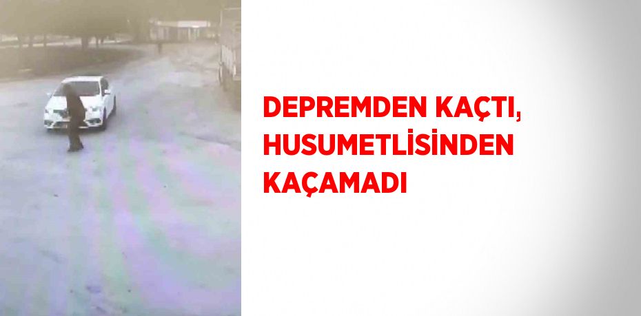 DEPREMDEN KAÇTI, HUSUMETLİSİNDEN KAÇAMADI