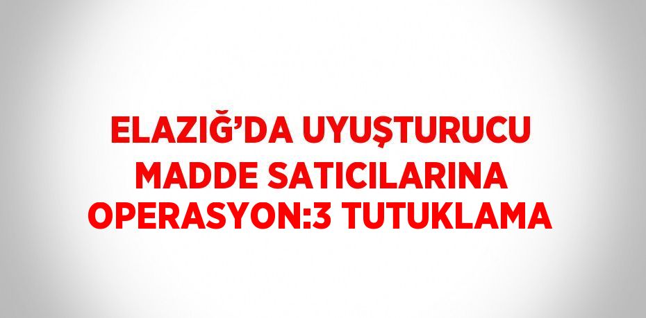 ELAZIĞ’DA UYUŞTURUCU MADDE SATICILARINA OPERASYON:3 TUTUKLAMA