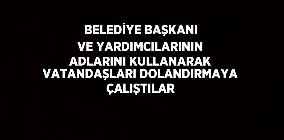 BELEDİYE BAŞKANI VE YARDIMCILARININ ADLARINI KULLANARAK VATANDAŞLARI DOLANDIRMAYA ÇALIŞTILAR