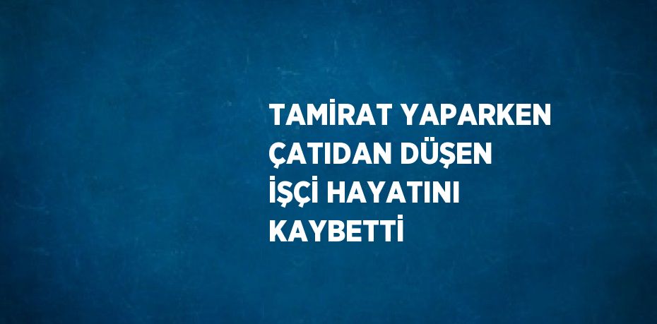 TAMİRAT YAPARKEN ÇATIDAN DÜŞEN İŞÇİ HAYATINI KAYBETTİ