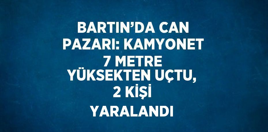 BARTIN’DA CAN PAZARI: KAMYONET 7 METRE YÜKSEKTEN UÇTU, 2 KİŞİ YARALANDI