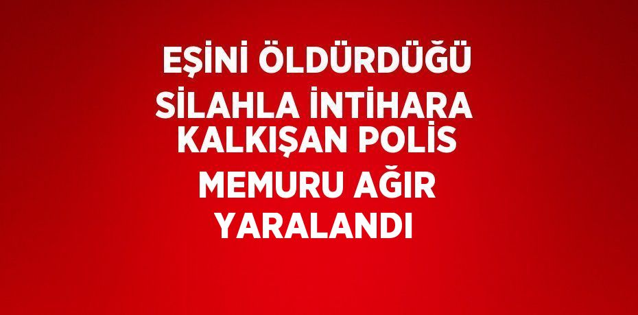 EŞİNİ ÖLDÜRDÜĞÜ SİLAHLA İNTİHARA KALKIŞAN POLİS MEMURU AĞIR YARALANDI