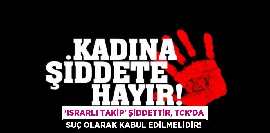 “Israrlı takip” şiddettir, TCK’da suç olarak kabul edilmelidir!