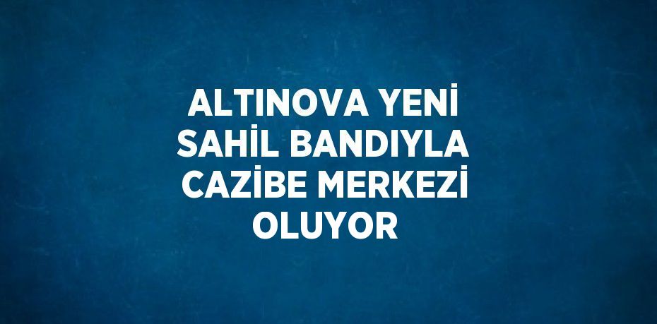 ALTINOVA YENİ SAHİL BANDIYLA CAZİBE MERKEZİ OLUYOR