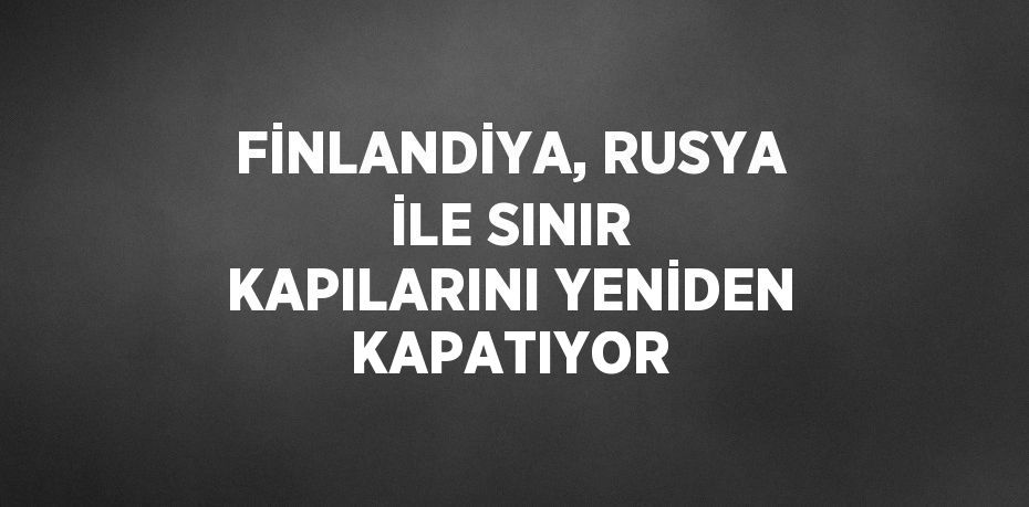 FİNLANDİYA, RUSYA İLE SINIR KAPILARINI YENİDEN KAPATIYOR