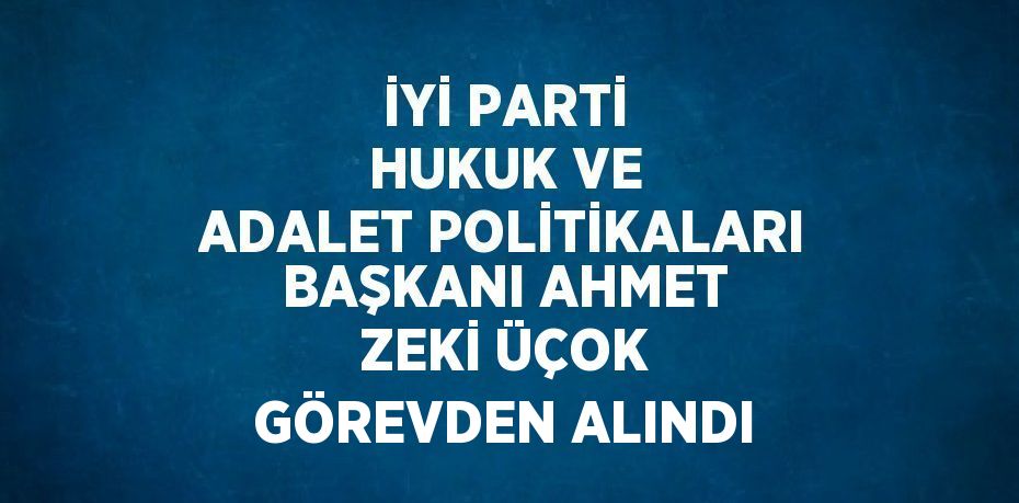 İYİ PARTİ HUKUK VE ADALET POLİTİKALARI BAŞKANI AHMET ZEKİ ÜÇOK GÖREVDEN ALINDI