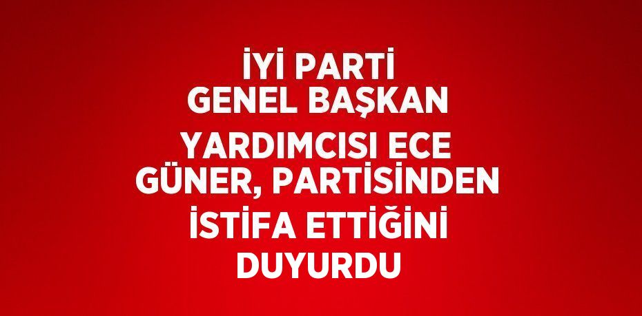 İYİ PARTİ GENEL BAŞKAN YARDIMCISI ECE GÜNER, PARTİSİNDEN İSTİFA ETTİĞİNİ DUYURDU