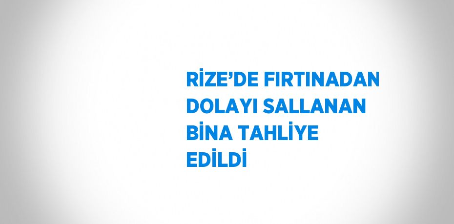 RİZE’DE FIRTINADAN DOLAYI SALLANAN BİNA TAHLİYE EDİLDİ