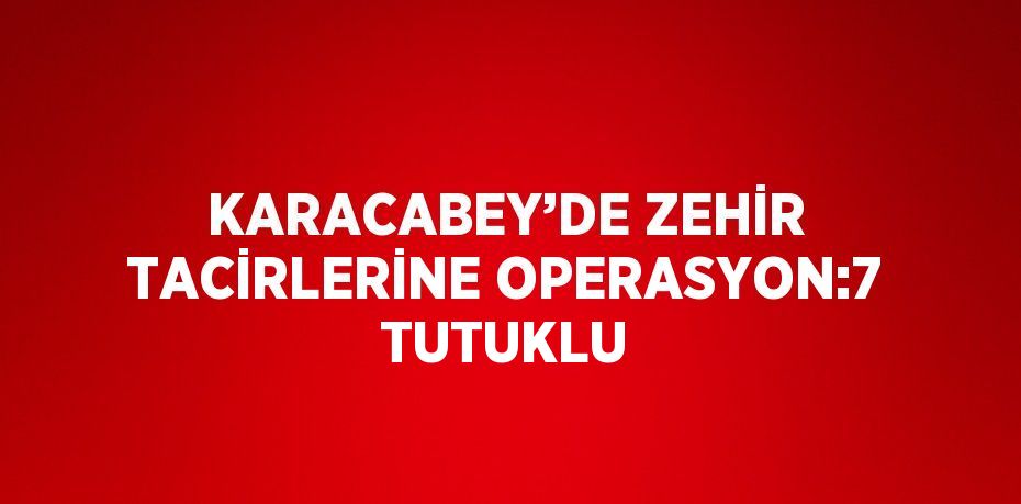 KARACABEY’DE ZEHİR TACİRLERİNE OPERASYON:7 TUTUKLU