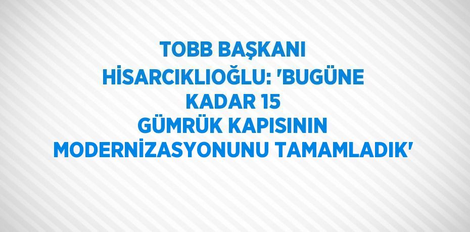 TOBB BAŞKANI HİSARCIKLIOĞLU: 'BUGÜNE KADAR 15 GÜMRÜK KAPISININ MODERNİZASYONUNU TAMAMLADIK'