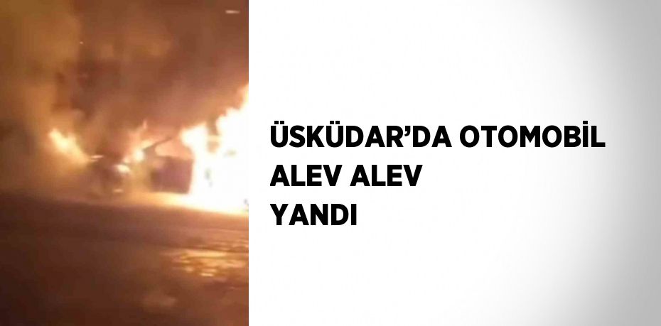 ÜSKÜDAR’DA OTOMOBİL ALEV ALEV YANDI