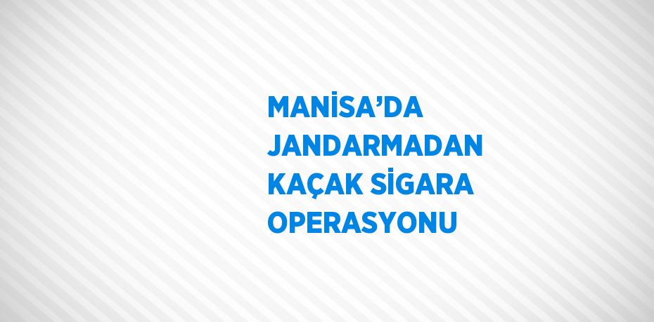 MANİSA’DA JANDARMADAN KAÇAK SİGARA OPERASYONU