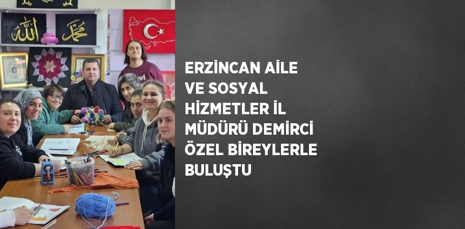 ERZİNCAN AİLE VE SOSYAL HİZMETLER İL MÜDÜRÜ DEMİRCİ ÖZEL BİREYLERLE BULUŞTU