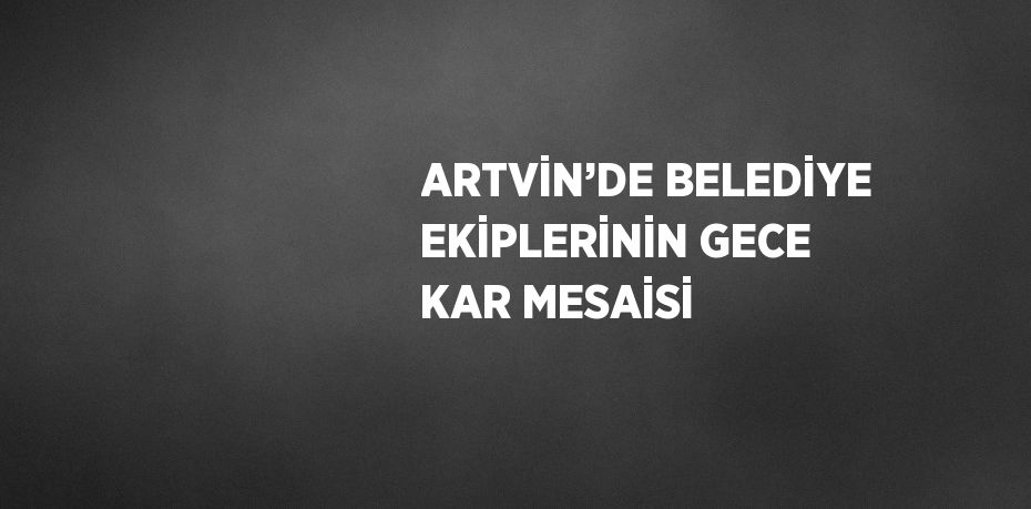 ARTVİN’DE BELEDİYE EKİPLERİNİN GECE KAR MESAİSİ