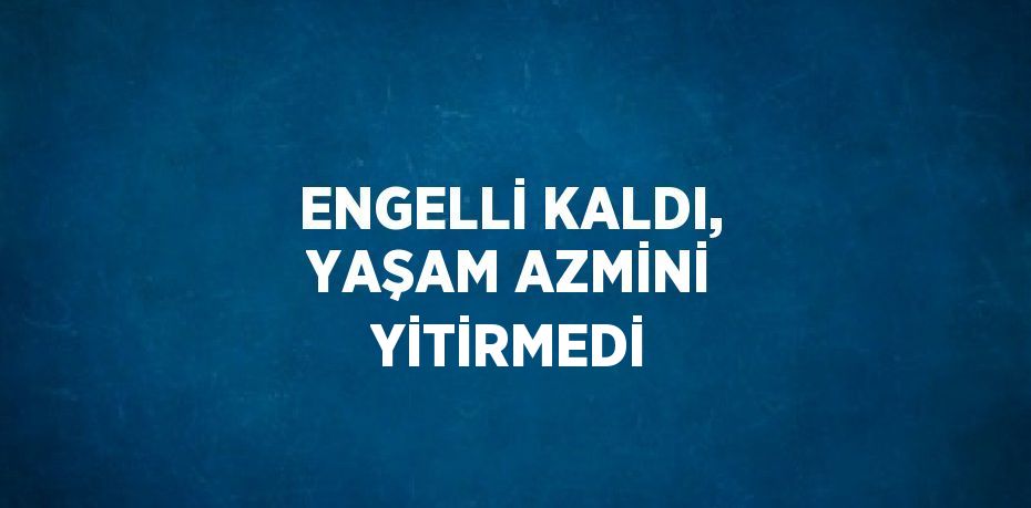 ENGELLİ KALDI, YAŞAM AZMİNİ YİTİRMEDİ