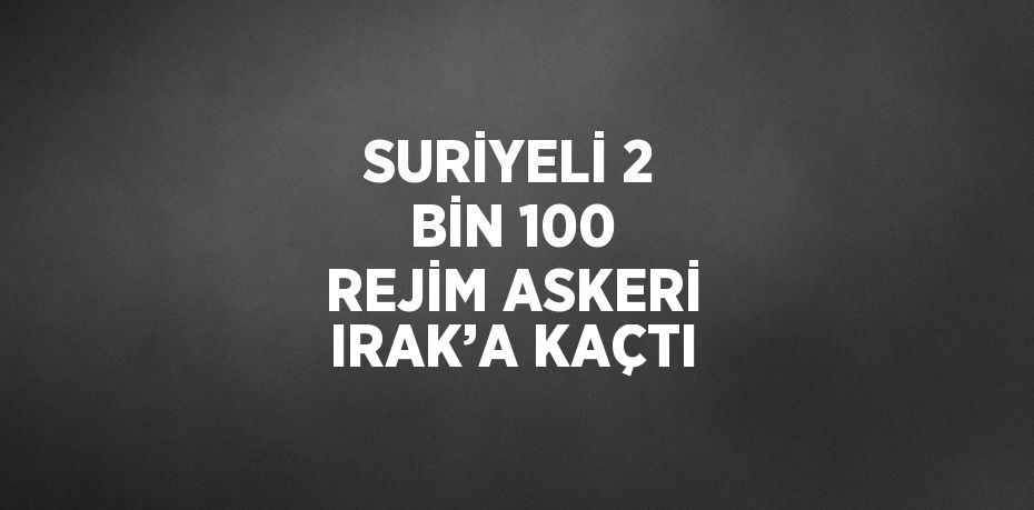 SURİYELİ 2 BİN 100 REJİM ASKERİ IRAK’A KAÇTI