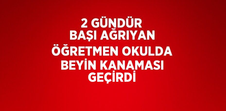 2 GÜNDÜR BAŞI AĞRIYAN ÖĞRETMEN OKULDA BEYİN KANAMASI GEÇİRDİ