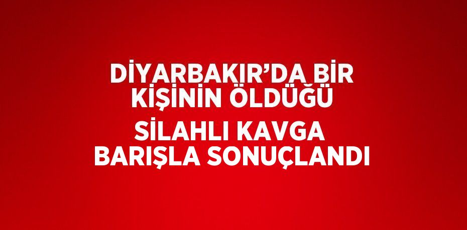 DİYARBAKIR’DA BİR KİŞİNİN ÖLDÜĞÜ SİLAHLI KAVGA BARIŞLA SONUÇLANDI