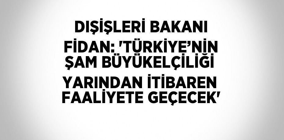 DIŞİŞLERİ BAKANI FİDAN: 'TÜRKİYE’NİN ŞAM BÜYÜKELÇİLİĞİ YARINDAN İTİBAREN FAALİYETE GEÇECEK'