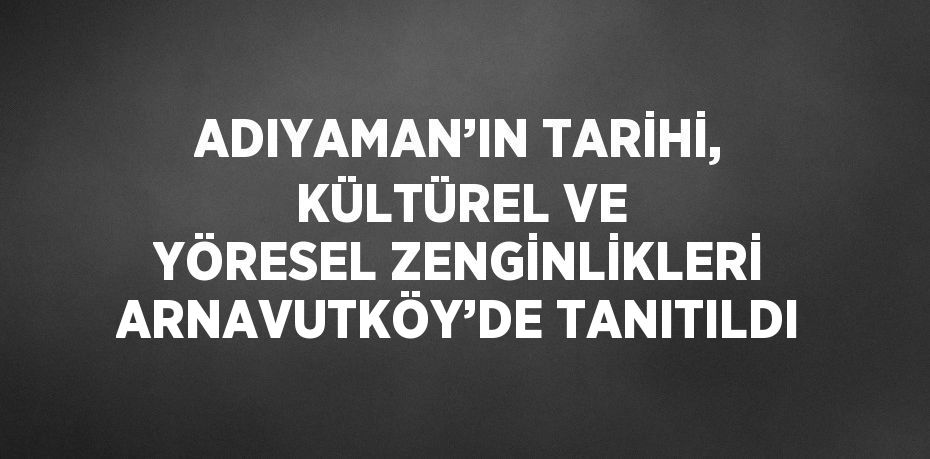 ADIYAMAN’IN TARİHİ, KÜLTÜREL VE YÖRESEL ZENGİNLİKLERİ ARNAVUTKÖY’DE TANITILDI