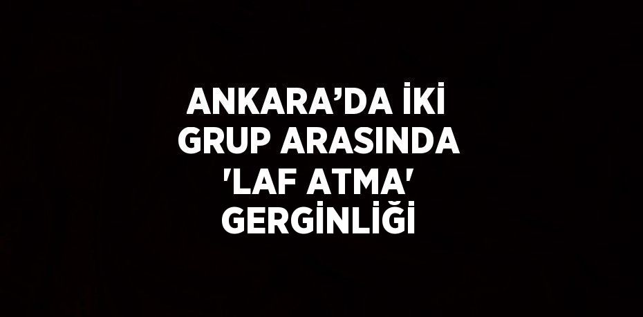 ANKARA’DA İKİ GRUP ARASINDA 'LAF ATMA' GERGİNLİĞİ