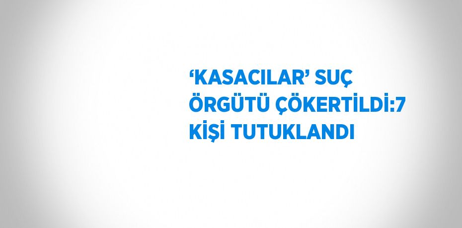 ‘KASACILAR’ SUÇ ÖRGÜTÜ ÇÖKERTİLDİ:7 KİŞİ TUTUKLANDI