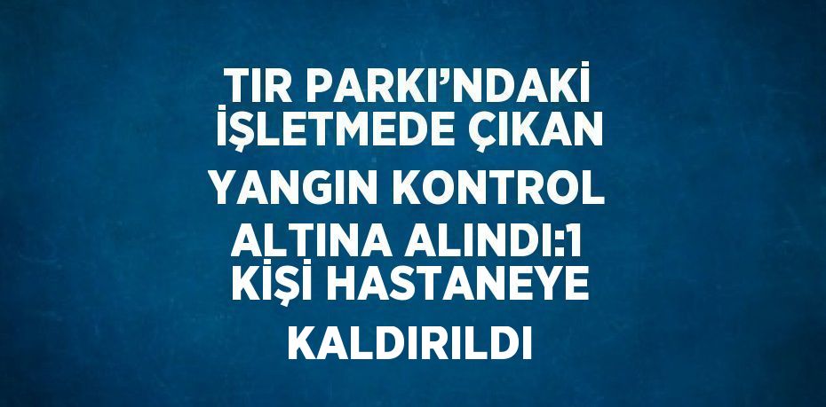 TIR PARKI’NDAKİ İŞLETMEDE ÇIKAN YANGIN KONTROL ALTINA ALINDI:1 KİŞİ HASTANEYE KALDIRILDI