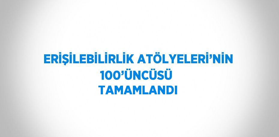 ERİŞİLEBİLİRLİK ATÖLYELERİ’NİN 100’ÜNCÜSÜ  TAMAMLANDI