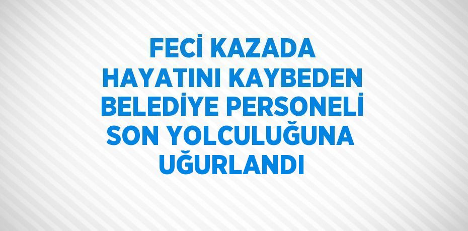 FECİ KAZADA HAYATINI KAYBEDEN BELEDİYE PERSONELİ SON YOLCULUĞUNA UĞURLANDI