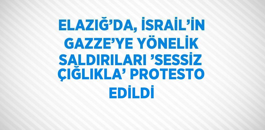 ELAZIĞ’DA, İSRAİL’İN GAZZE’YE YÖNELİK SALDIRILARI ’SESSİZ ÇIĞLIKLA’ PROTESTO EDİLDİ