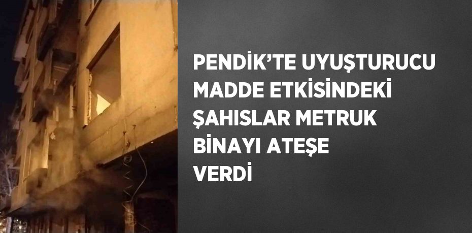 PENDİK’TE UYUŞTURUCU MADDE ETKİSİNDEKİ ŞAHISLAR METRUK BİNAYI ATEŞE VERDİ