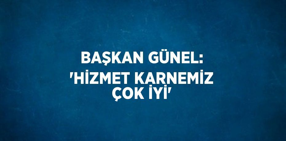 BAŞKAN GÜNEL: 'HİZMET KARNEMİZ ÇOK İYİ'