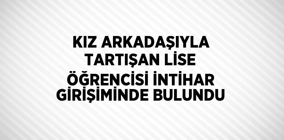 KIZ ARKADAŞIYLA TARTIŞAN LİSE ÖĞRENCİSİ İNTİHAR GİRİŞİMİNDE BULUNDU