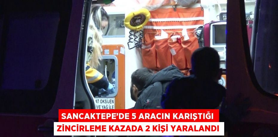 SANCAKTEPE’DE 5 ARACIN KARIŞTIĞI ZİNCİRLEME KAZADA 2 KİŞİ YARALANDI