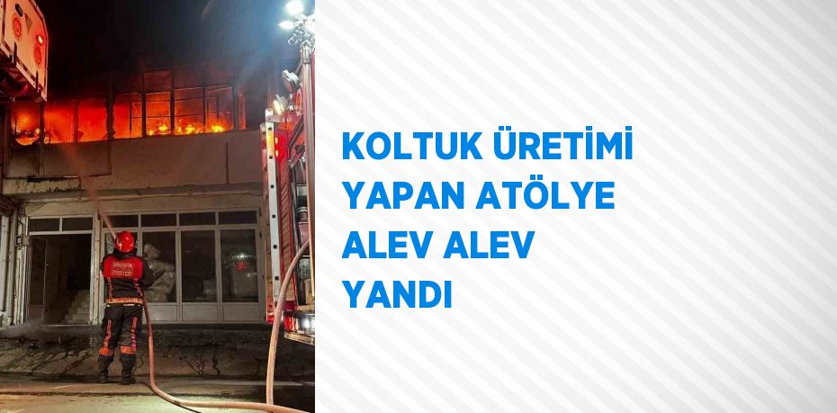 KOLTUK ÜRETİMİ YAPAN ATÖLYE ALEV ALEV YANDI