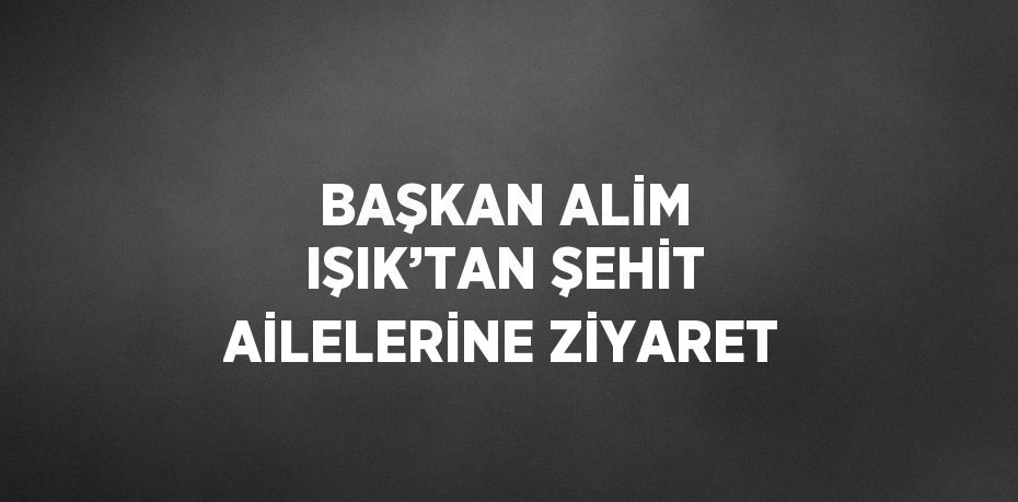 BAŞKAN ALİM IŞIK’TAN ŞEHİT AİLELERİNE ZİYARET