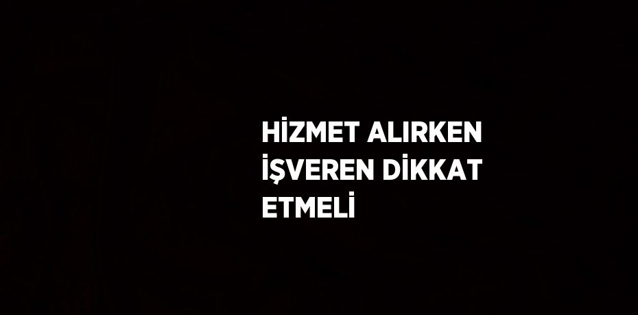 HİZMET ALIRKEN İŞVEREN DİKKAT ETMELİ