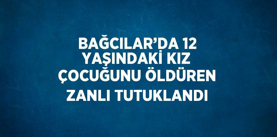 BAĞCILAR’DA 12 YAŞINDAKİ KIZ ÇOCUĞUNU ÖLDÜREN ZANLI TUTUKLANDI