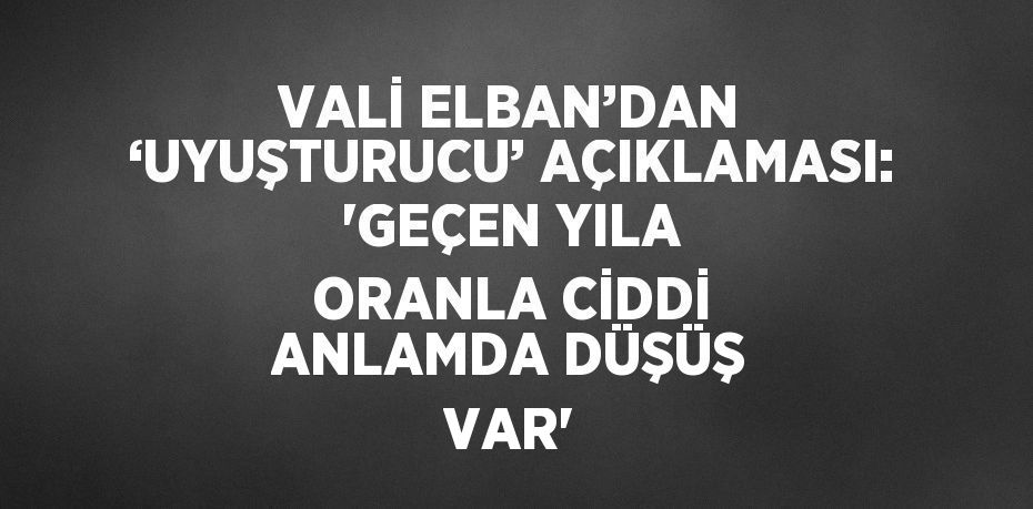 VALİ ELBAN’DAN ‘UYUŞTURUCU’ AÇIKLAMASI: 'GEÇEN YILA ORANLA CİDDİ ANLAMDA DÜŞÜŞ VAR'