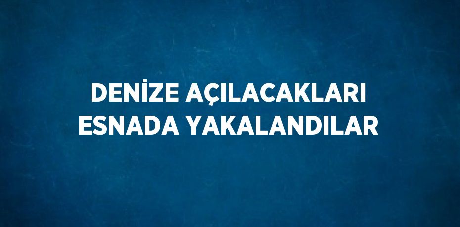 DENİZE AÇILACAKLARI ESNADA YAKALANDILAR