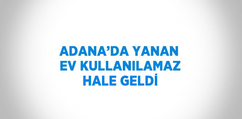 ADANA’DA YANAN EV KULLANILAMAZ HALE GELDİ