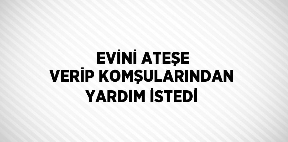 EVİNİ ATEŞE VERİP KOMŞULARINDAN YARDIM İSTEDİ