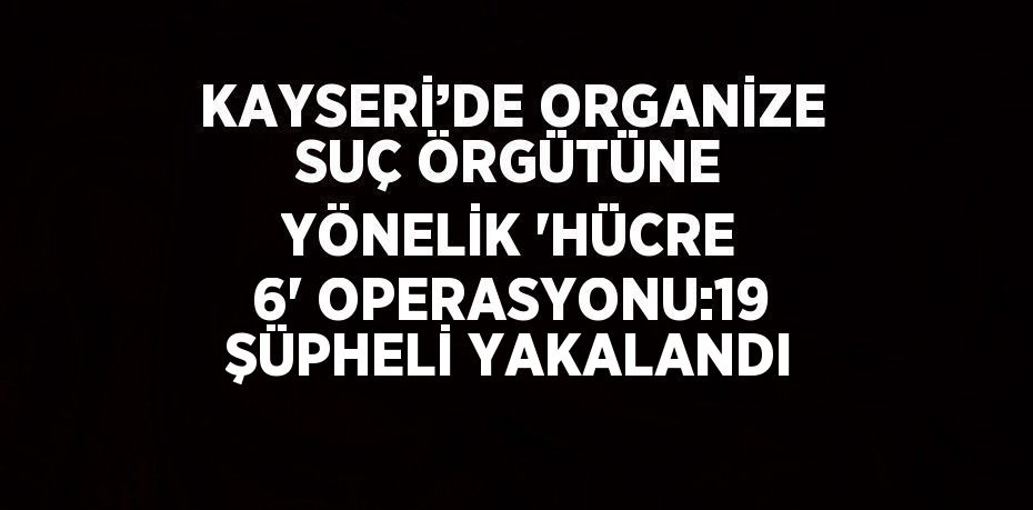 KAYSERİ’DE ORGANİZE SUÇ ÖRGÜTÜNE YÖNELİK 'HÜCRE 6' OPERASYONU:19 ŞÜPHELİ YAKALANDI