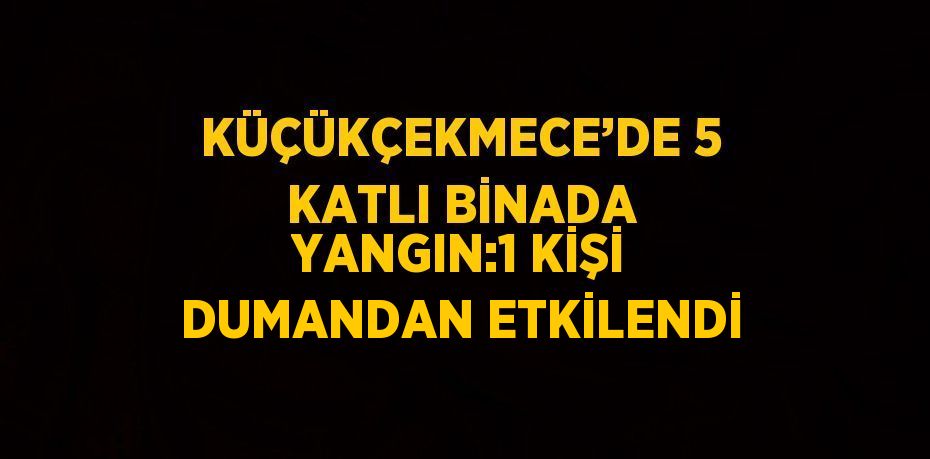 KÜÇÜKÇEKMECE’DE 5 KATLI BİNADA YANGIN:1 KİŞİ DUMANDAN ETKİLENDİ