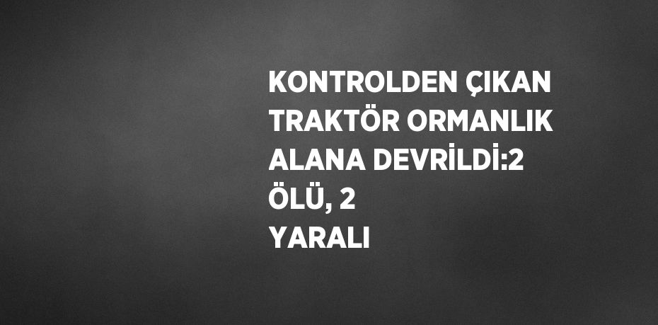 KONTROLDEN ÇIKAN TRAKTÖR ORMANLIK ALANA DEVRİLDİ:2 ÖLÜ, 2 YARALI